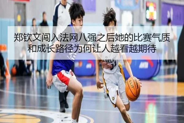 郑钦文闯入法网八强之后她的比赛气质和成长路径为何让人越看越期待