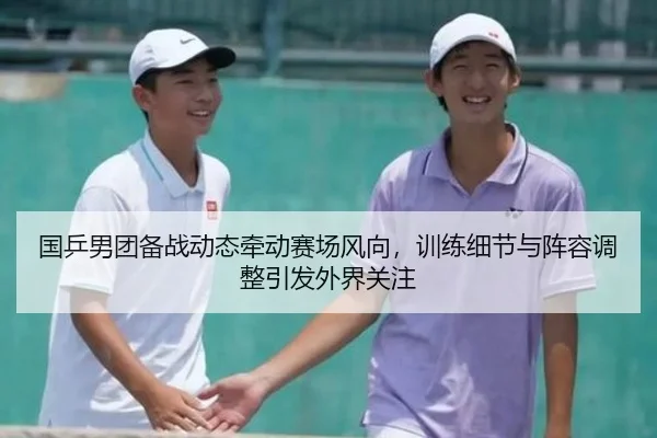 国乒男团备战动态牵动赛场风向，训练细节与阵容调整引发外界关注